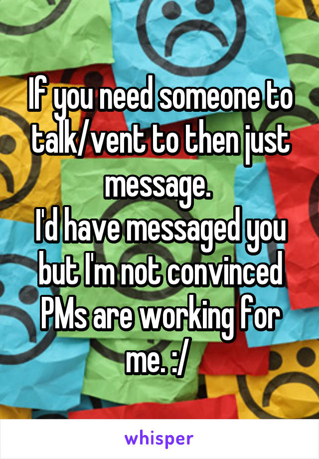 If you need someone to talk/vent to then just message. 
I'd have messaged you but I'm not convinced PMs are working for me. :/ 