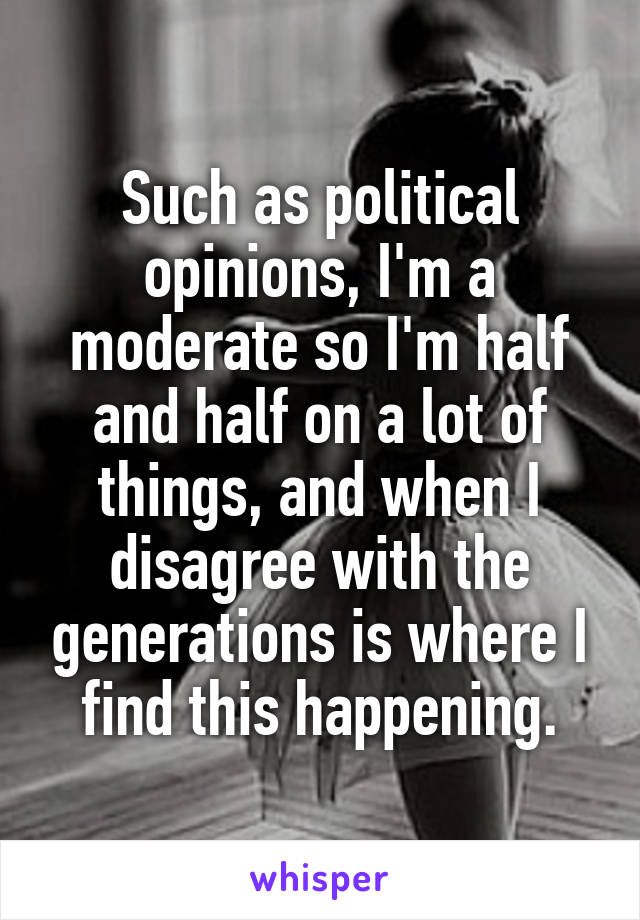 Such as political opinions, I'm a moderate so I'm half and half on a lot of things, and when I disagree with the generations is where I find this happening.
