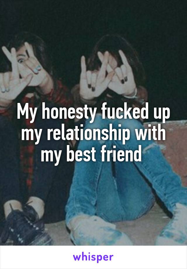 My honesty fucked up my relationship with my best friend 