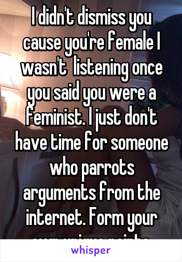 I didn't dismiss you cause you're female I wasn't  listening once you said you were a feminist. I just don't have time for someone who parrots arguments from the internet. Form your own unique points.