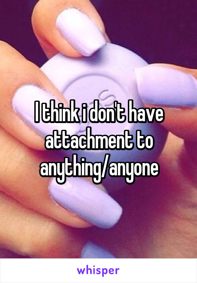 I think i don't have attachment to anything/anyone
