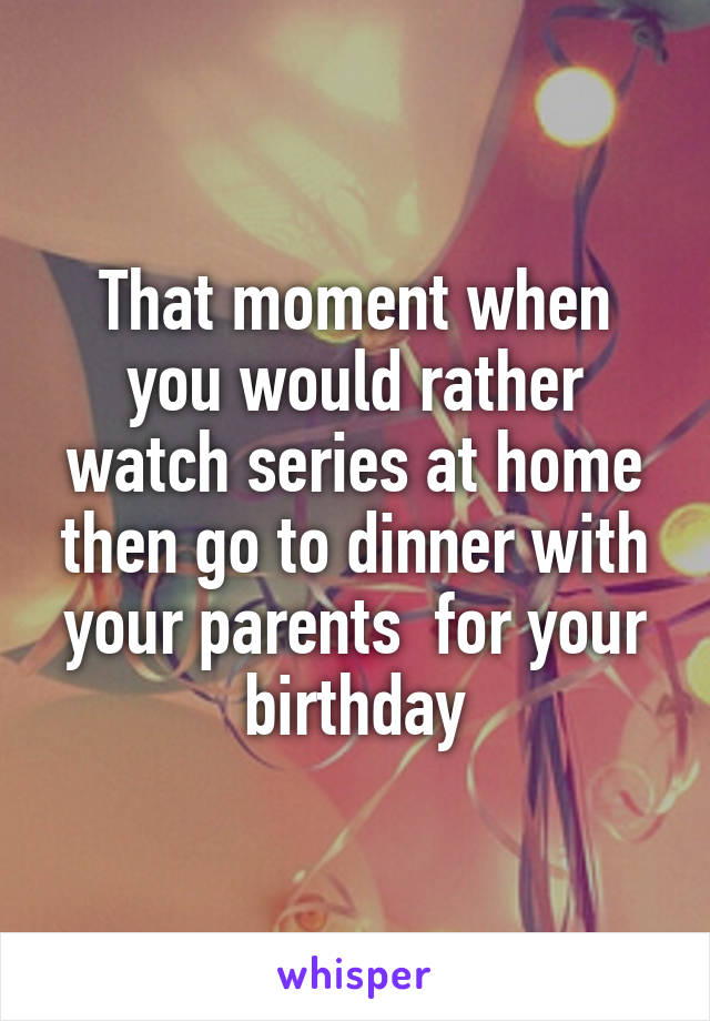 That moment when you would rather watch series at home then go to dinner with your parents  for your birthday