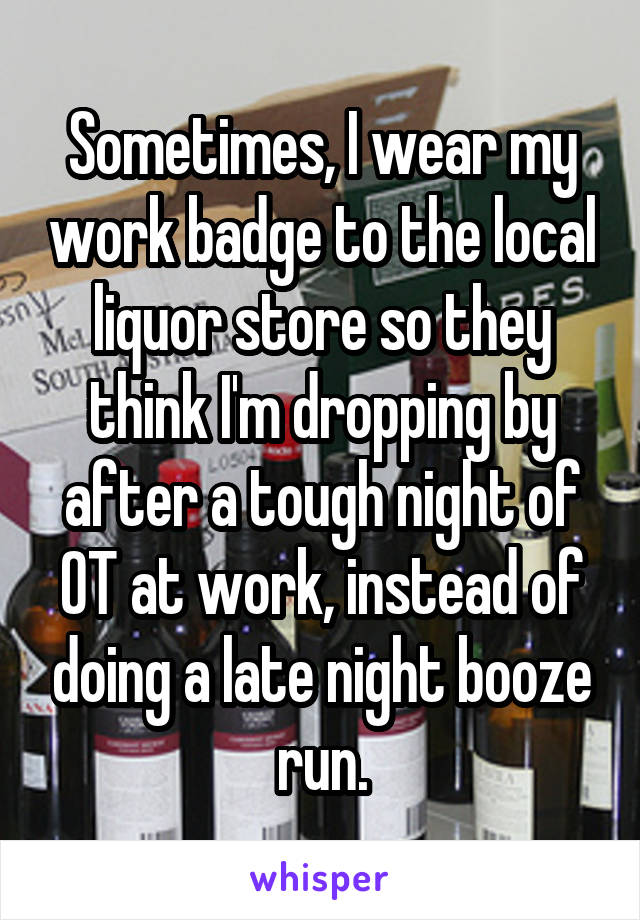 Sometimes, I wear my work badge to the local liquor store so they think I'm dropping by after a tough night of OT at work, instead of doing a late night booze run.
