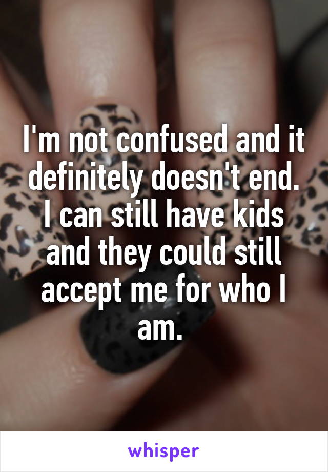 I'm not confused and it definitely doesn't end. I can still have kids and they could still accept me for who I am. 