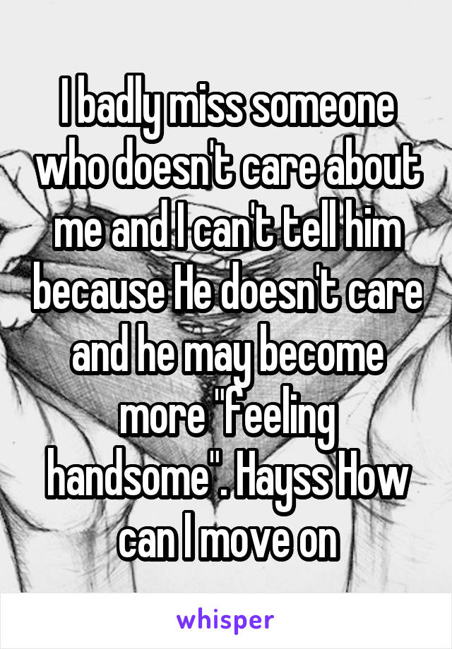 I badly miss someone who doesn't care about me and I can't tell him because He doesn't care and he may become more "feeling handsome". Hayss How can I move on