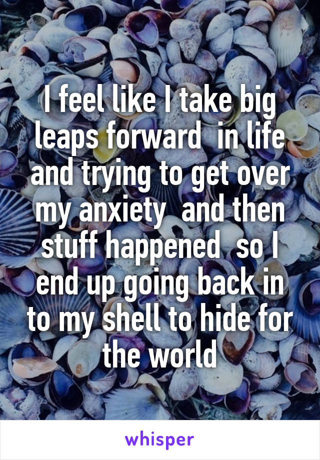 I feel like I take big leaps forward  in life and trying to get over my anxiety  and then stuff happened  so I end up going back in to my shell to hide for the world