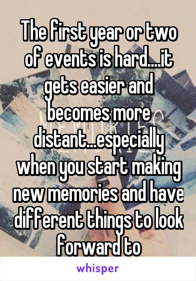 The first year or two of events is hard....it gets easier and becomes more distant...especially when you start making new memories and have different things to look forward to