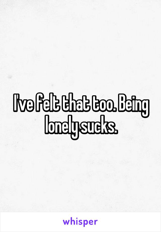 I've felt that too. Being lonely sucks.