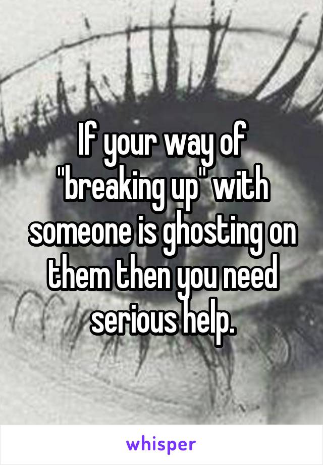 If your way of "breaking up" with someone is ghosting on them then you need serious help.