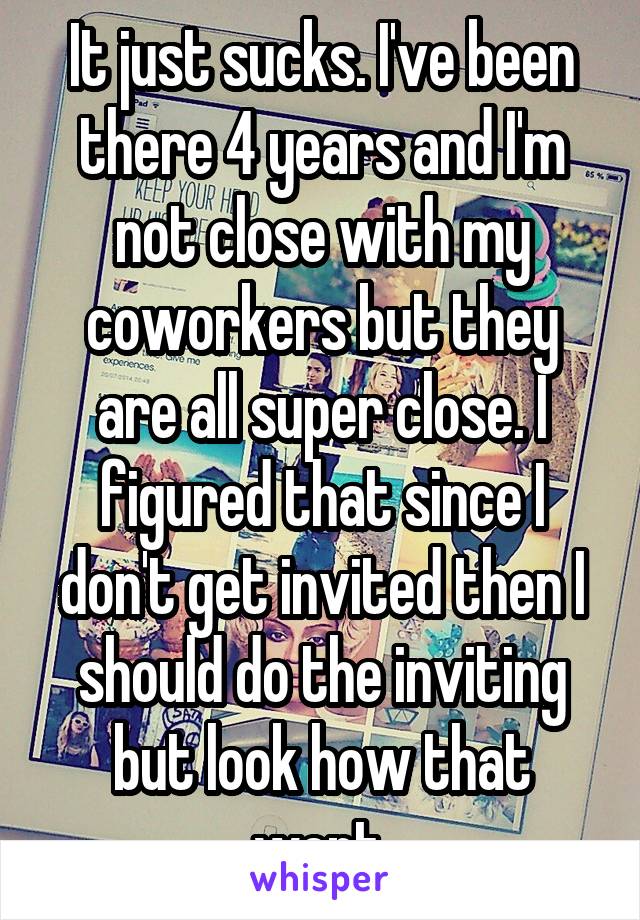 It just sucks. I've been there 4 years and I'm not close with my coworkers but they are all super close. I figured that since I don't get invited then I should do the inviting but look how that went.