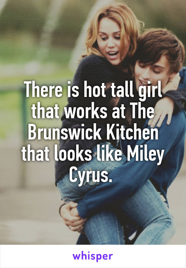 There is hot tall girl that works at The Brunswick Kitchen that looks like Miley Cyrus. 