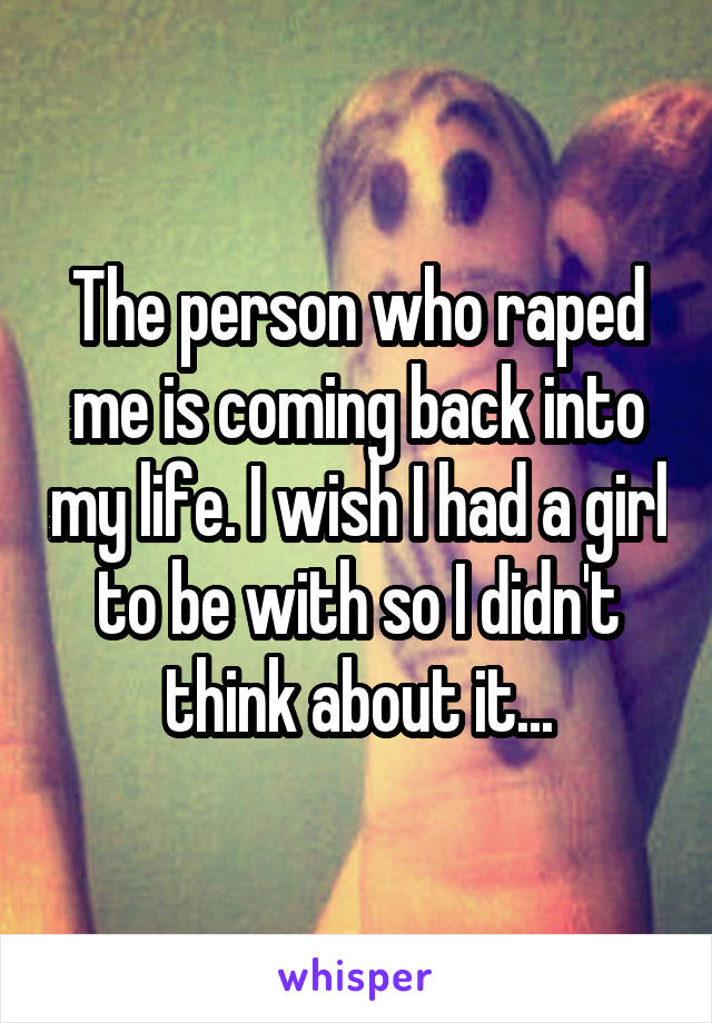 The person who raped me is coming back into my life. I wish I had a girl to be with so I didn't think about it...
