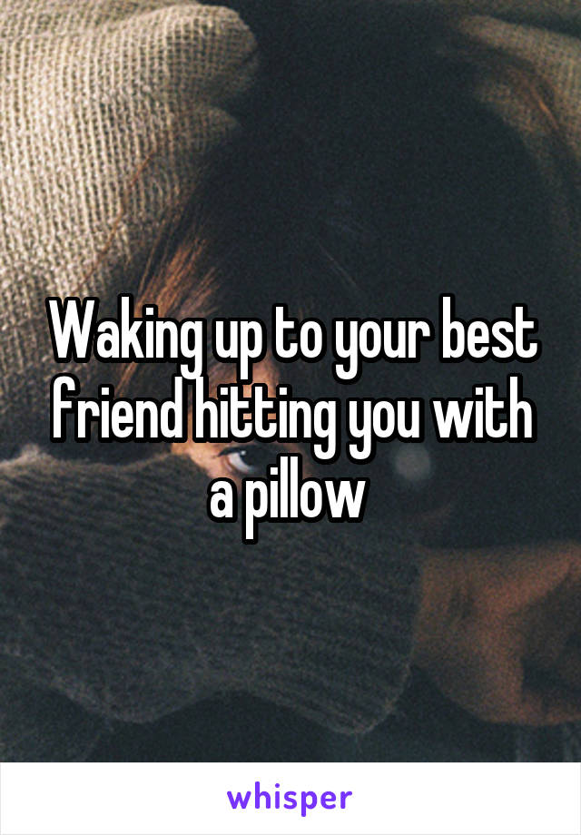 Waking up to your best friend hitting you with a pillow 