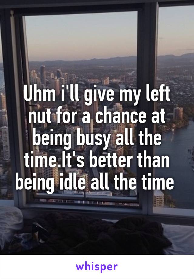 Uhm i'll give my left nut for a chance at being busy all the time.It's better than being idle all the time 
