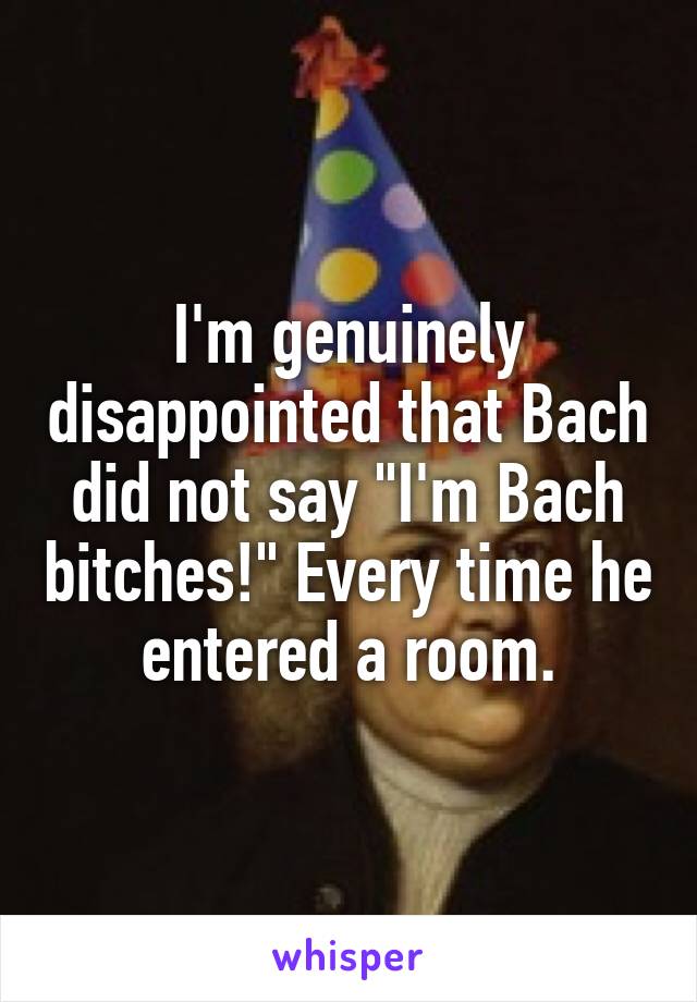 I'm genuinely disappointed that Bach did not say "I'm Bach bitches!" Every time he entered a room.