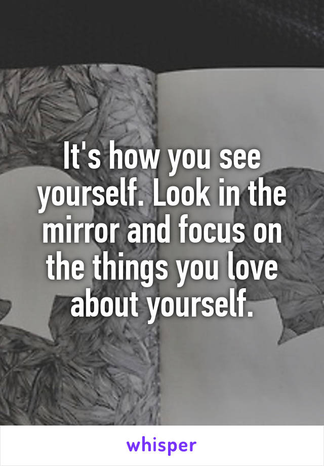 It's how you see yourself. Look in the mirror and focus on the things you love about yourself.
