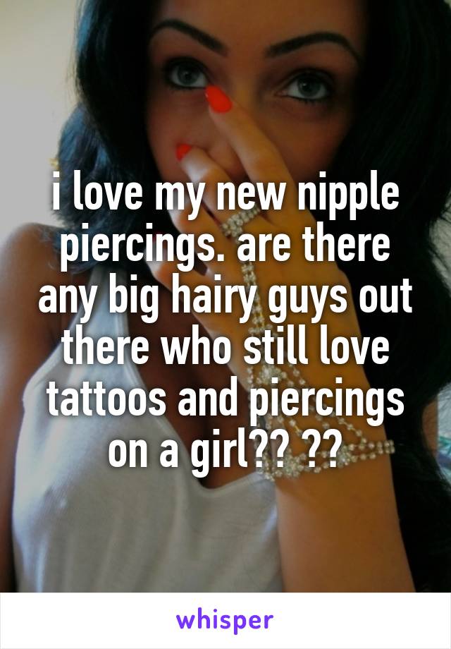 i love my new nipple piercings. are there any big hairy guys out there who still love tattoos and piercings on a girl?? 😍😰