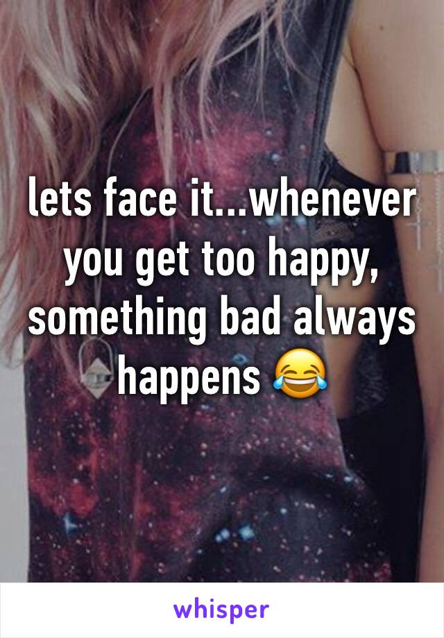 lets face it...whenever you get too happy, something bad always happens 😂