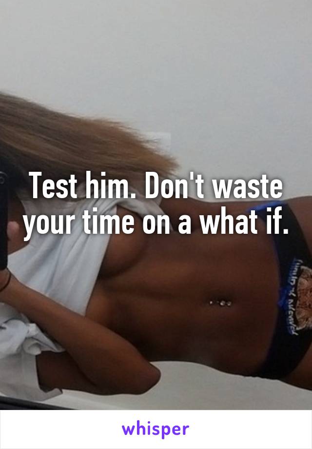 Test him. Don't waste your time on a what if. 