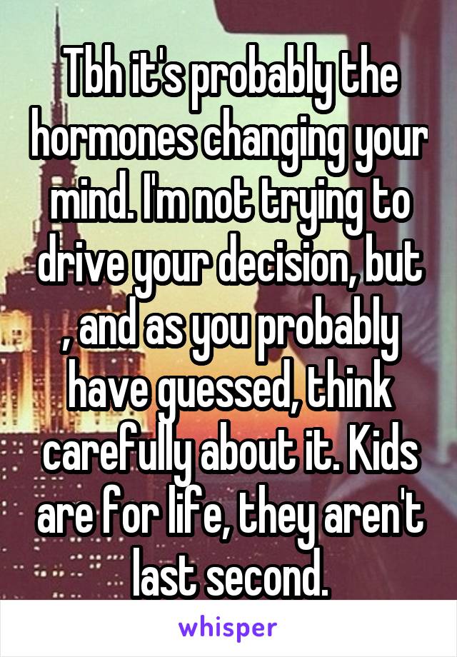 Tbh it's probably the hormones changing your mind. I'm not trying to drive your decision, but , and as you probably have guessed, think carefully about it. Kids are for life, they aren't last second.