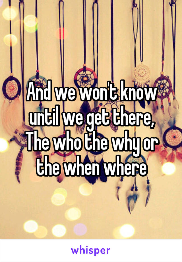 And we won't know until we get there,
The who the why or the when where