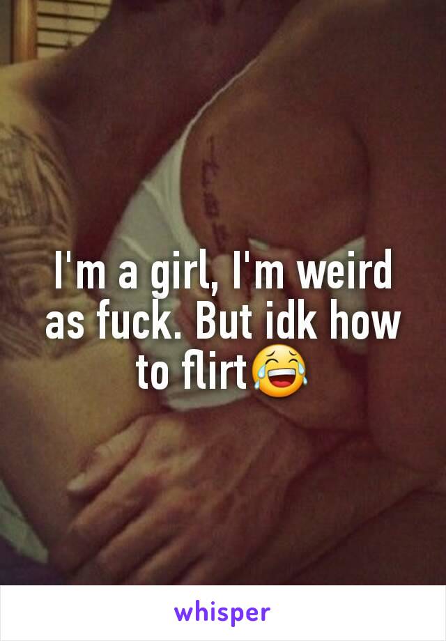 I'm a girl, I'm weird as fuck. But idk how to flirt😂
