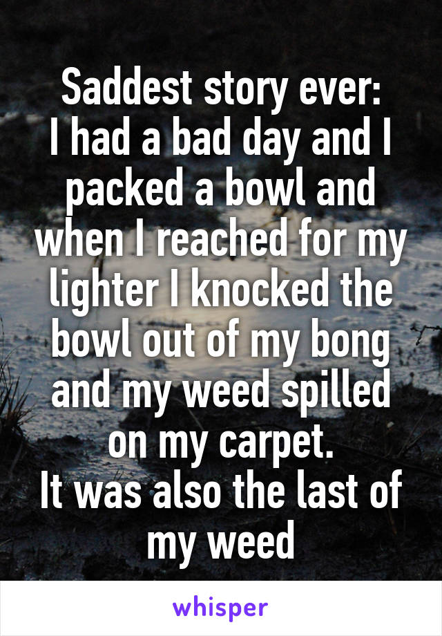 Saddest story ever:
I had a bad day and I packed a bowl and when I reached for my lighter I knocked the bowl out of my bong and my weed spilled on my carpet.
It was also the last of my weed