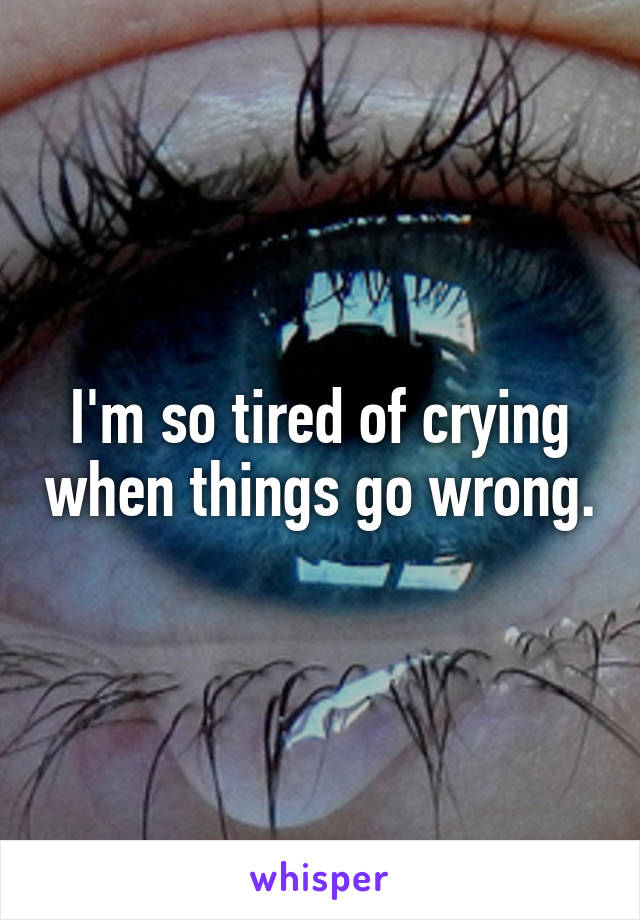 I'm so tired of crying when things go wrong.