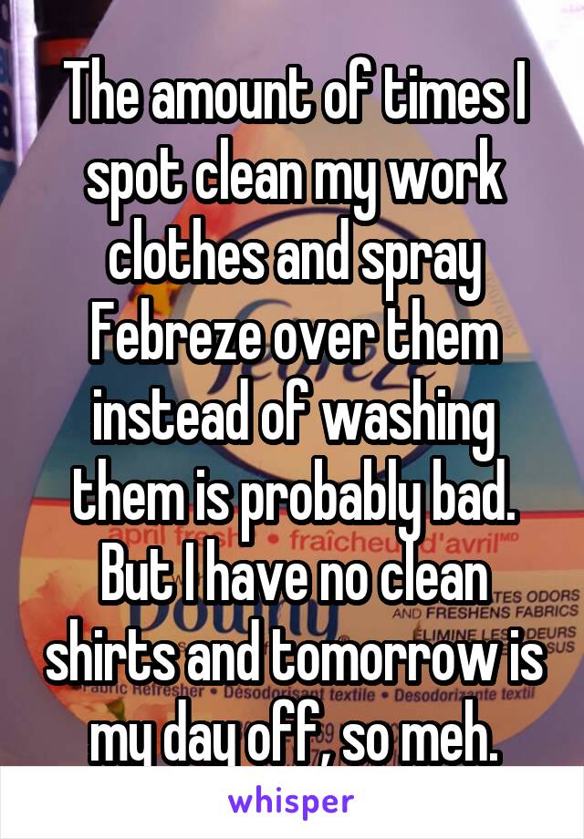 The amount of times I spot clean my work clothes and spray Febreze over them instead of washing them is probably bad. But I have no clean shirts and tomorrow is my day off, so meh.