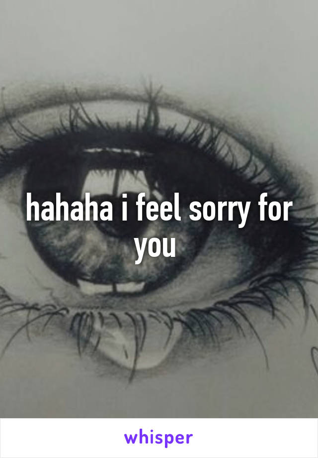 hahaha i feel sorry for you 