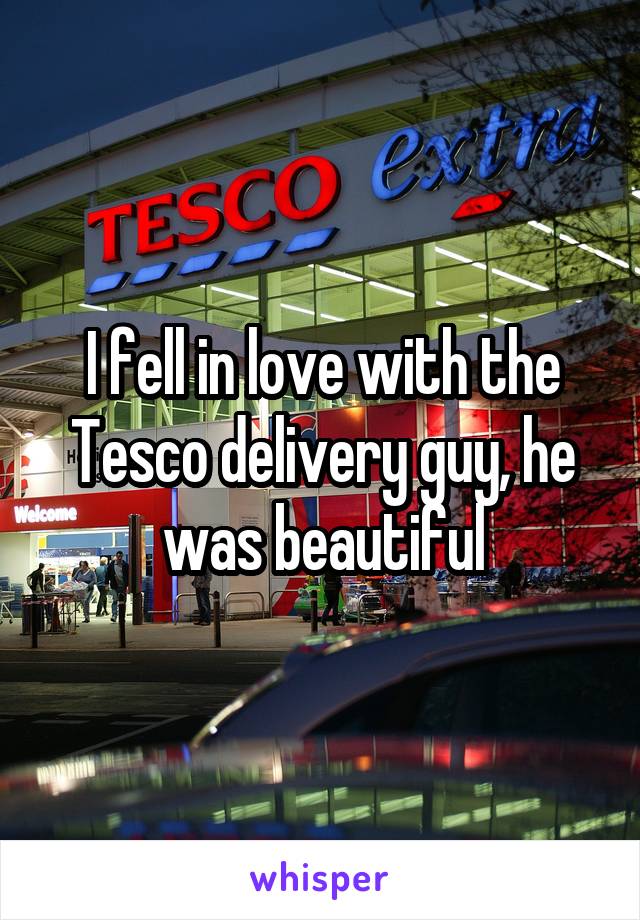 I fell in love with the Tesco delivery guy, he was beautiful