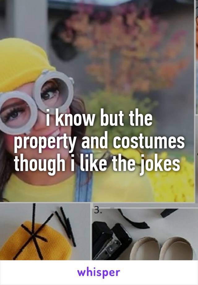 i know but the property and costumes though i like the jokes 