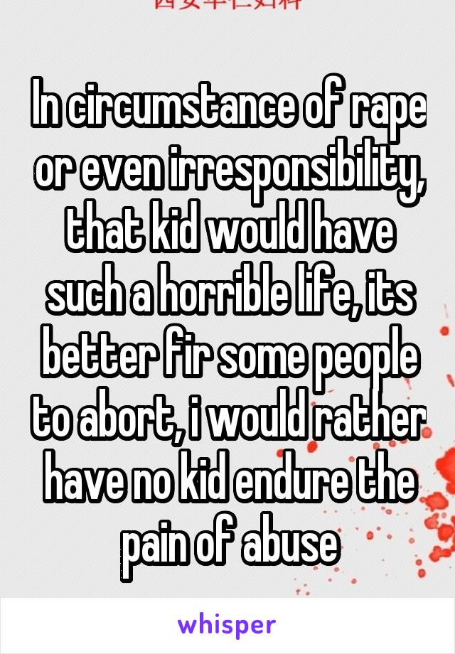 In circumstance of rape or even irresponsibility, that kid would have such a horrible life, its better fir some people to abort, i would rather have no kid endure the pain of abuse