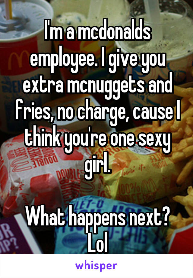 I'm a mcdonalds employee. I give you extra mcnuggets and fries, no charge, cause I think you're one sexy girl.

What happens next? Lol