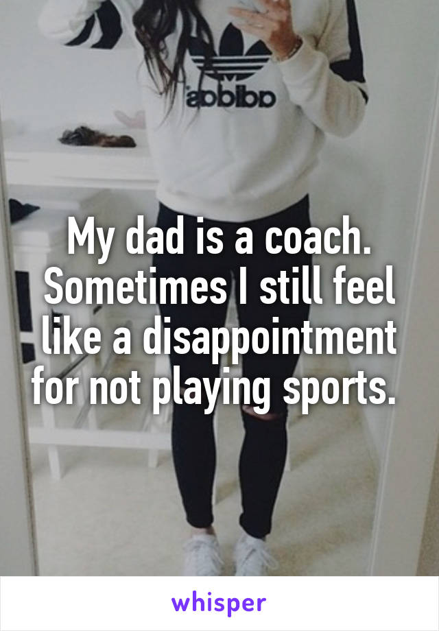 My dad is a coach. Sometimes I still feel like a disappointment for not playing sports. 