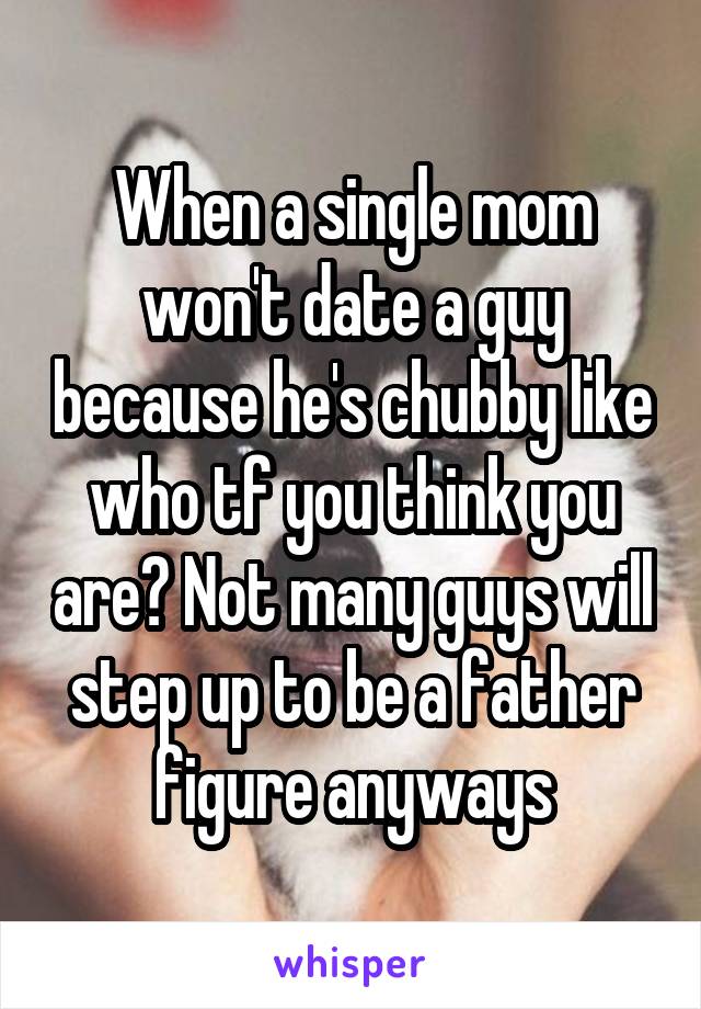 When a single mom won't date a guy because he's chubby like who tf you think you are? Not many guys will step up to be a father figure anyways