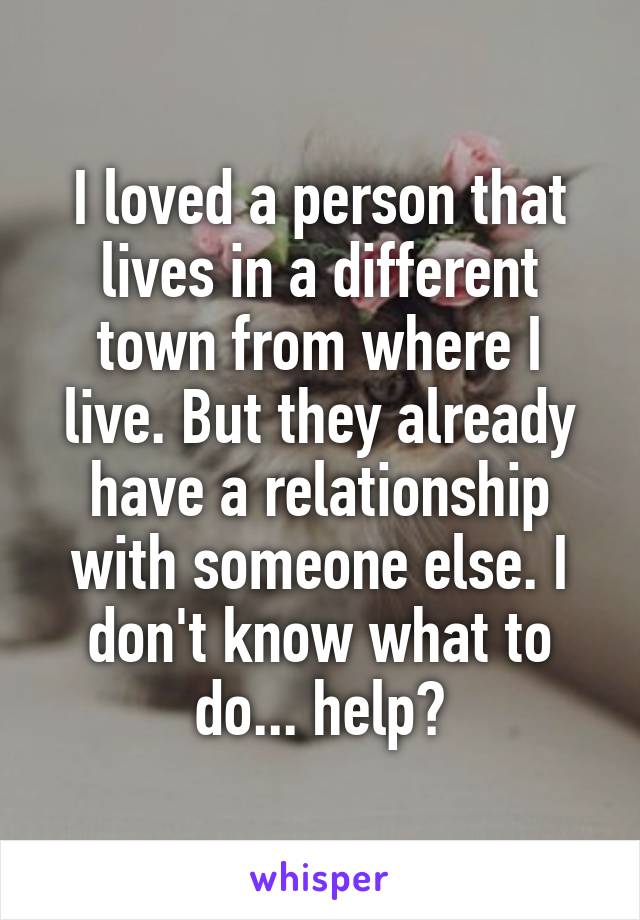 I loved a person that lives in a different town from where I live. But they already have a relationship with someone else. I don't know what to do... help?