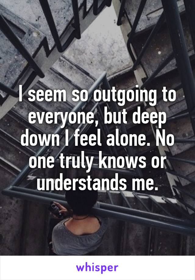 I seem so outgoing to everyone, but deep down I feel alone. No one truly knows or understands me.
