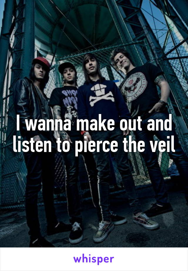 I wanna make out and listen to pierce the veil