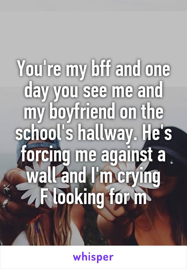 You're my bff and one day you see me and my boyfriend on the school's hallway. He's forcing me against a wall and I'm crying
F looking for m