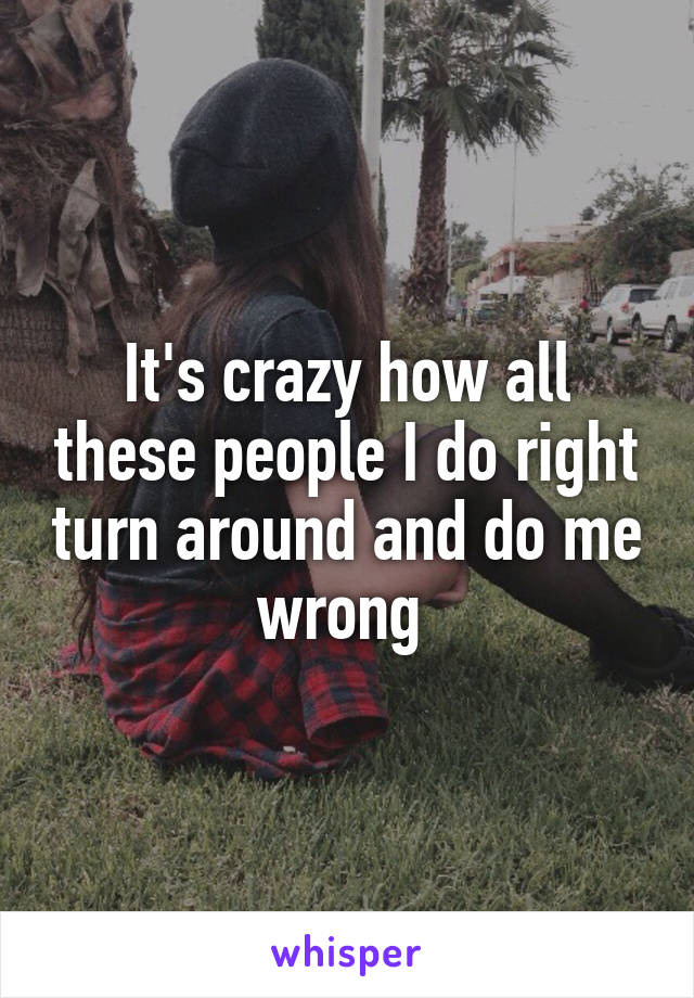 It's crazy how all these people I do right turn around and do me wrong 