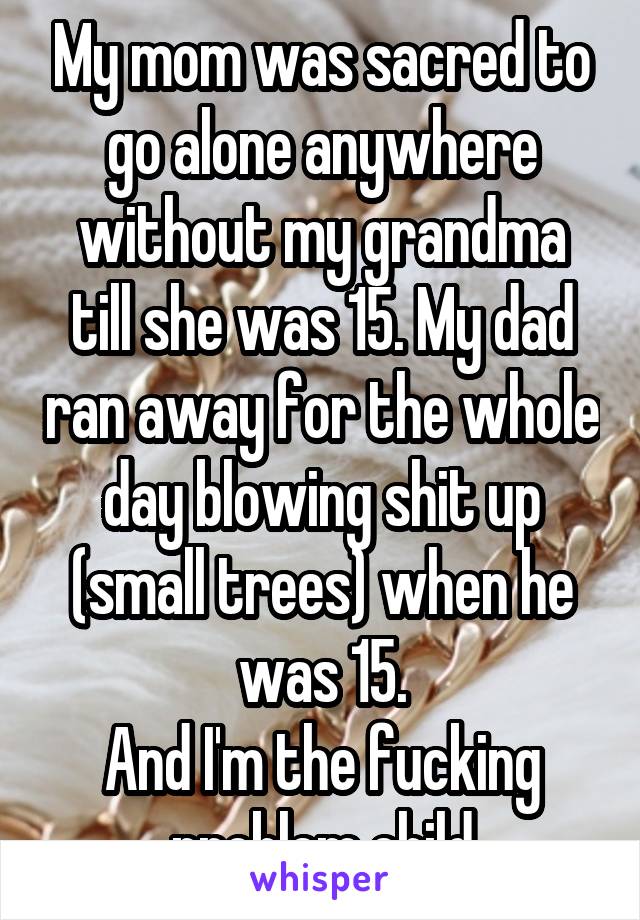 My mom was sacred to go alone anywhere without my grandma till she was 15. My dad ran away for the whole day blowing shit up (small trees) when he was 15.
And I'm the fucking problem child