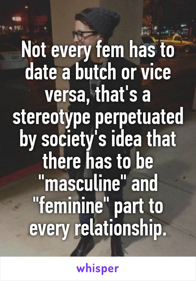 Not every fem has to date a butch or vice versa, that's a stereotype perpetuated by society's idea that there has to be "masculine" and "feminine" part to every relationship.