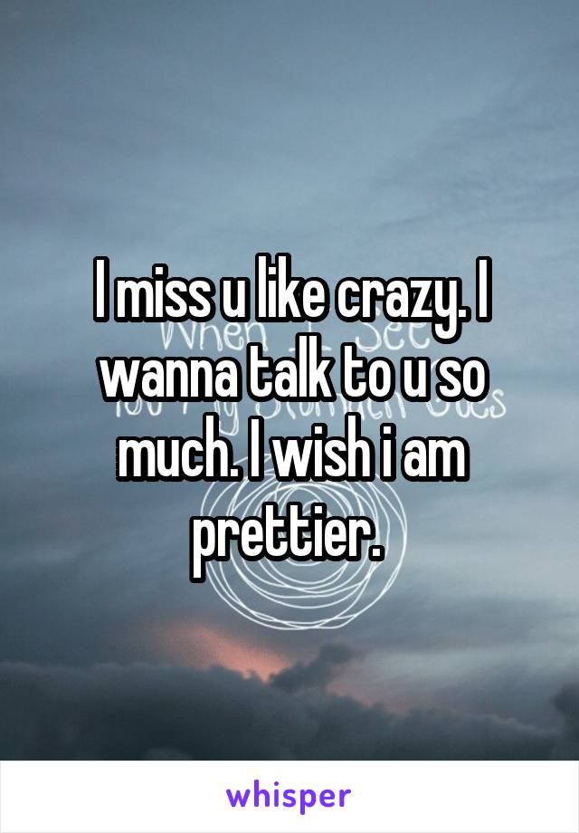 I miss u like crazy. I wanna talk to u so much. I wish i am prettier. 