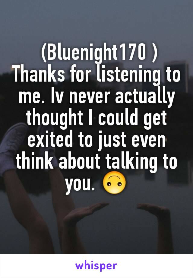  (Bluenight170 )
Thanks for listening to me. Iv never actually thought I could get exited to just even think about talking to you. 🙃
