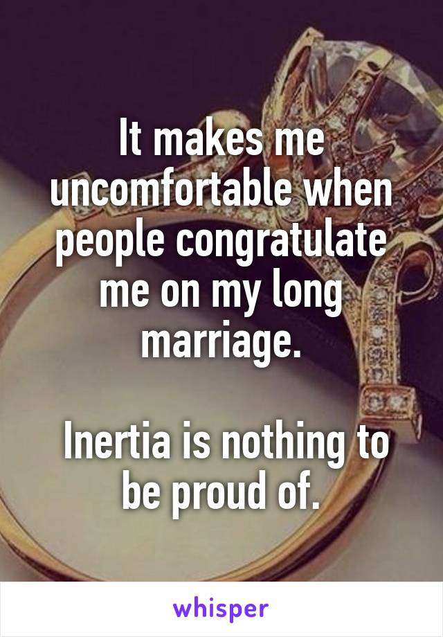 It makes me uncomfortable when people congratulate me on my long marriage.

 Inertia is nothing to be proud of.