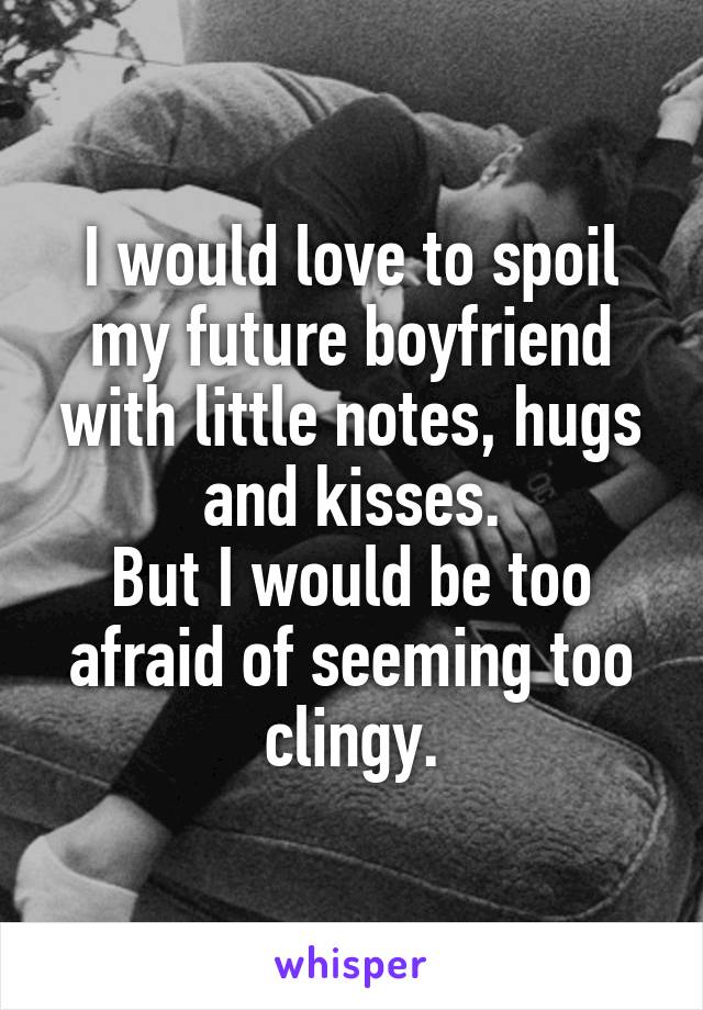 I would love to spoil my future boyfriend with little notes, hugs and kisses.
But I would be too afraid of seeming too clingy.