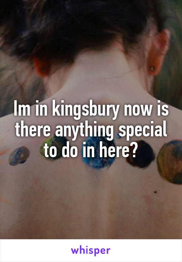 Im in kingsbury now is there anything special to do in here?