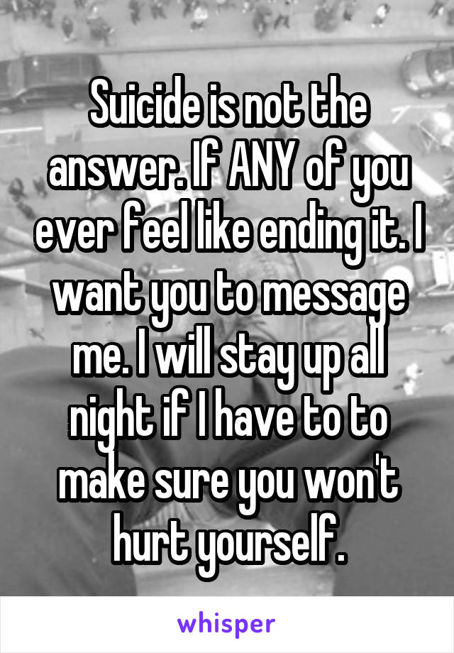 Suicide is not the answer. If ANY of you ever feel like ending it. I want you to message me. I will stay up all night if I have to to make sure you won't hurt yourself.