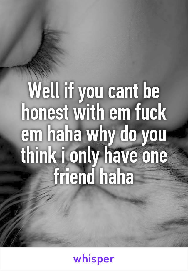 Well if you cant be honest with em fuck em haha why do you think i only have one friend haha